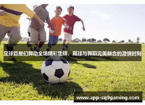 足球巨星们舞动全场精彩集锦，踢球与舞蹈完美融合的激情时刻