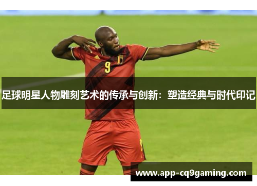 足球明星人物雕刻艺术的传承与创新：塑造经典与时代印记