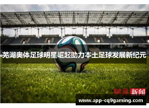 芜湖奥体足球明星崛起助力本土足球发展新纪元 芜湖奥体足球明星崛起助力本土足球发展新纪元