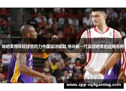 姚明重用年轻球员助力中国篮球崛起 培养新一代篮球明星的战略布局 姚明重用年轻球员助力中国篮球崛起 培养新一代篮球明星的战略布局