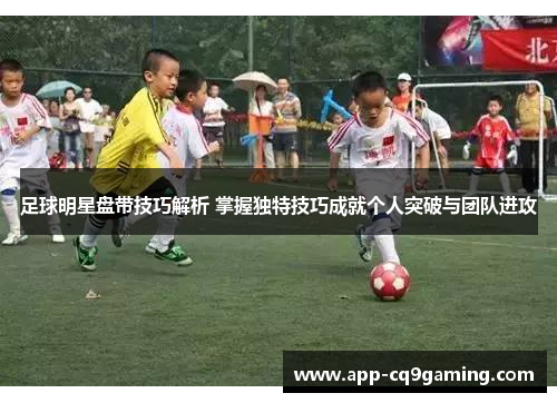 足球明星盘带技巧解析 掌握独特技巧成就个人突破与团队进攻